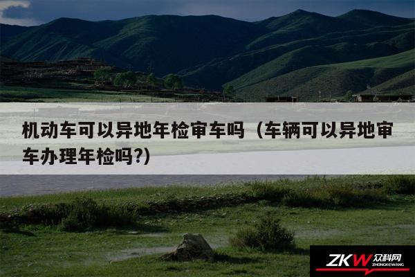 机动车可以异地年检审车吗以及车辆可以异地审车办理年检吗?