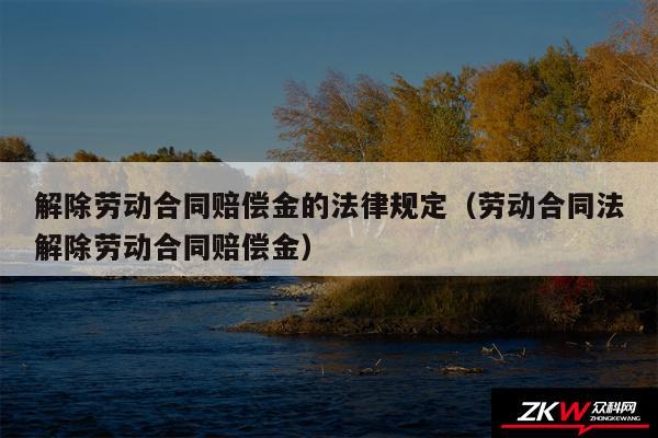 解除劳动合同赔偿金的法律规定以及劳动合同法解除劳动合同赔偿金