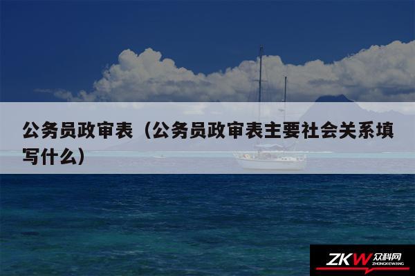 公务员政审表以及公务员政审表主要社会关系填写什么