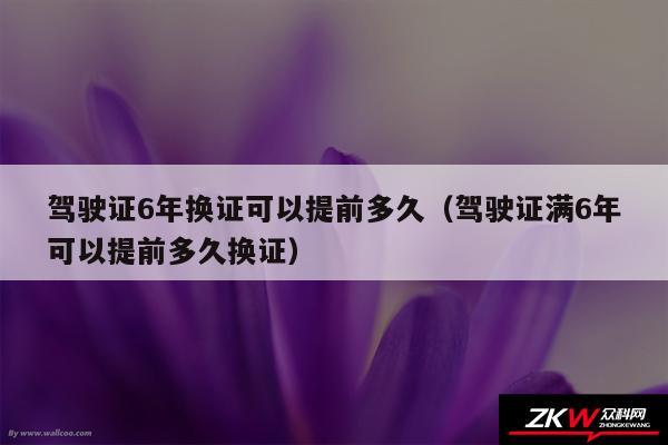 驾驶证6年换证可以提前多久以及驾驶证满6年可以提前多久换证