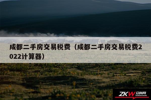 成都二手房交易税费以及成都二手房交易税费2024计算器