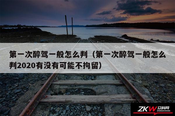 第一次醉驾一般怎么判以及第一次醉驾一般怎么判2020有没有可能不拘留