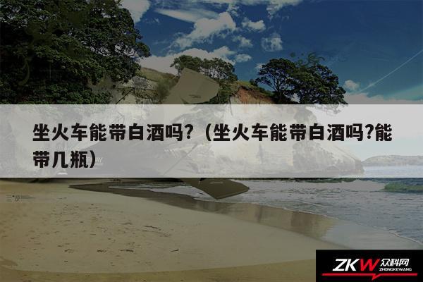 坐火车能带白酒吗?以及坐火车能带白酒吗?能带几瓶