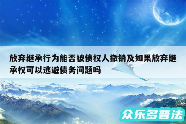 放弃继承行为能否被债权人撤销及如果放弃继承权可以逃避债务问题吗