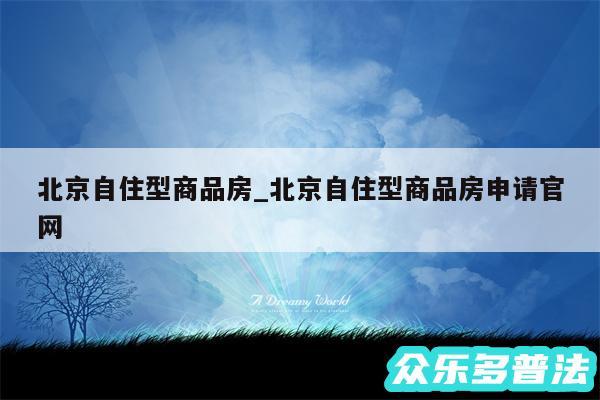 北京自住型商品房_北京自住型商品房申请官网