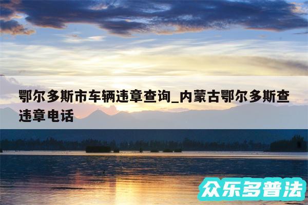 鄂尔多斯市车辆违章查询_内蒙古鄂尔多斯查违章电话