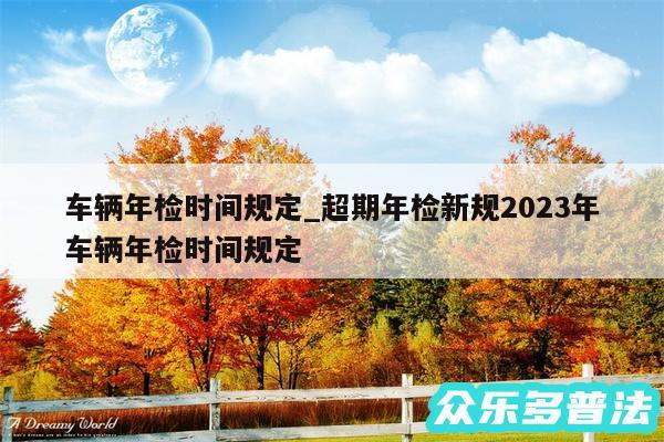 车辆年检时间规定_超期年检新规2024年车辆年检时间规定