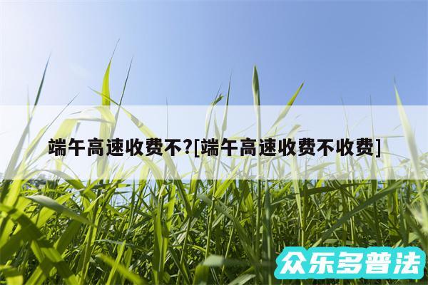 端午高速收费不?及端午高速收费不收费