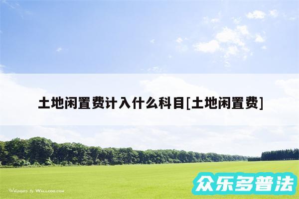 土地闲置费计入什么科目及土地闲置费