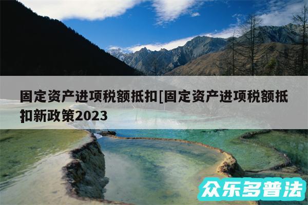 固定资产进项税额抵扣及固定资产进项税额抵扣新政策2024
