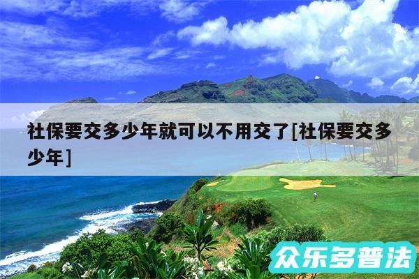 社保要交多少年就可以不用交了及社保要交多少年