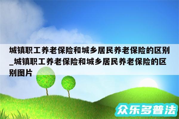 城镇职工养老保险和城乡居民养老保险的区别_城镇职工养老保险和城乡居民养老保险的区别图片