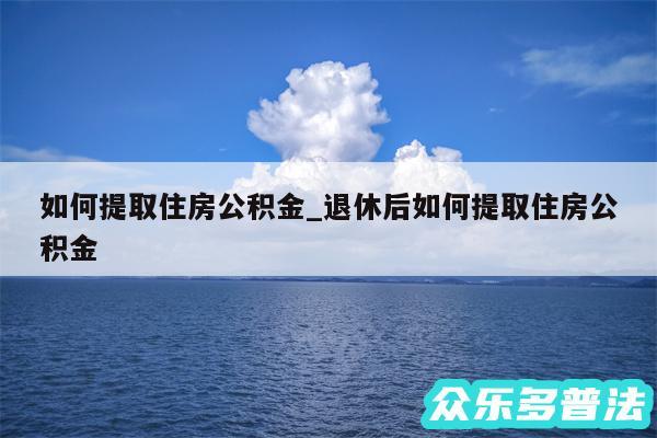 如何提取住房公积金_退休后如何提取住房公积金