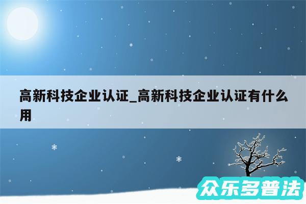 高新科技企业认证_高新科技企业认证有什么用