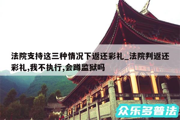 法院支持这三种情况下返还彩礼_法院判返还彩礼,我不执行,会蹲监狱吗