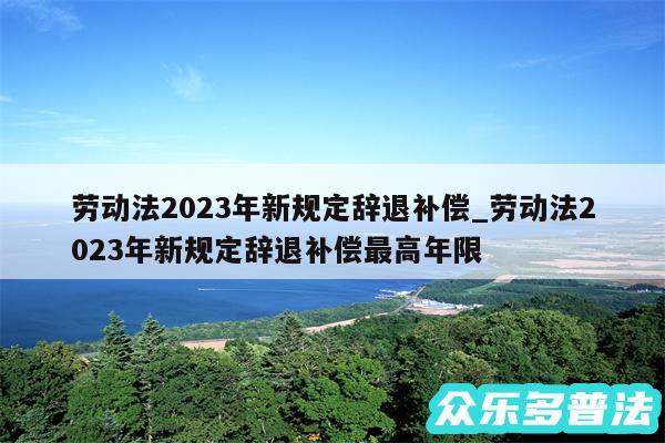 劳动法2024年新规定辞退补偿_劳动法2024年新规定辞退补偿最高年限