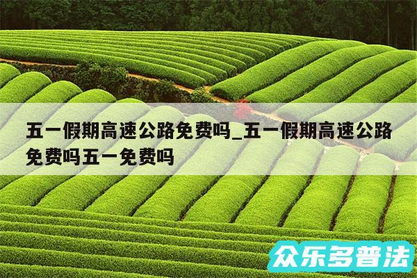 五一假期高速公路免费吗_五一假期高速公路免费吗五一免费吗