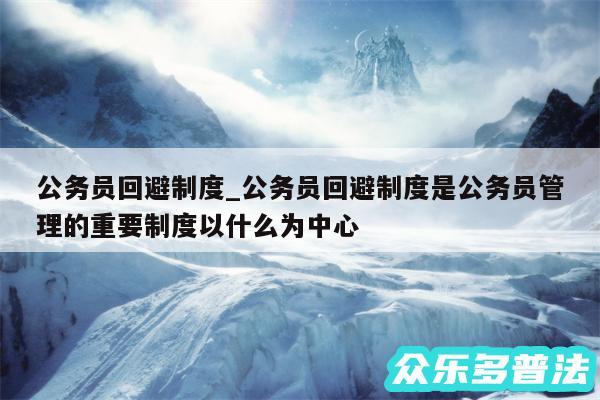 公务员回避制度_公务员回避制度是公务员管理的重要制度以什么为中心