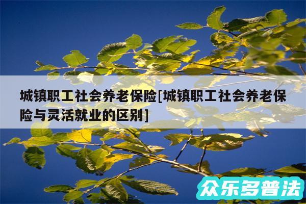 城镇职工社会养老保险及城镇职工社会养老保险与灵活就业的区别