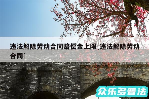违法解除劳动合同赔偿金上限及违法解除劳动合同