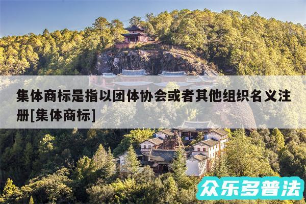 集体商标是指以团体协会或者其他组织名义注册及集体商标