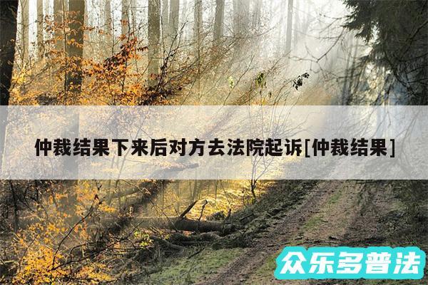 仲裁结果下来后对方去法院起诉及仲裁结果