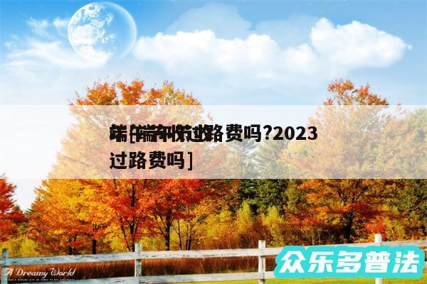 端午节收过路费吗?2024
年及端午节收过路费吗