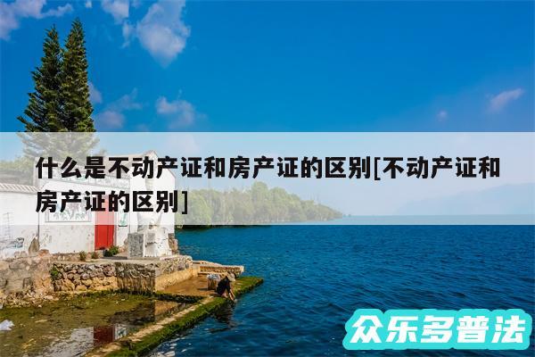 什么是不动产证和房产证的区别及不动产证和房产证的区别