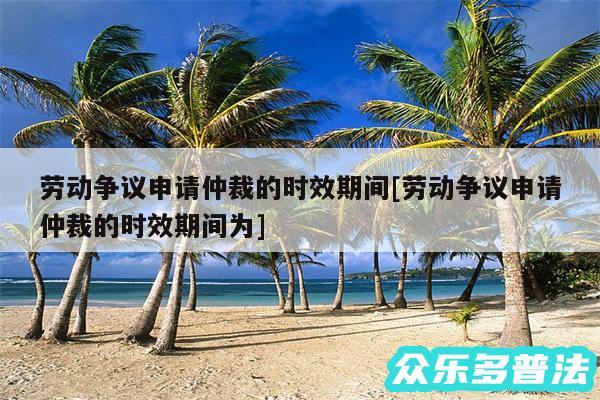 劳动争议申请仲裁的时效期间及劳动争议申请仲裁的时效期间为