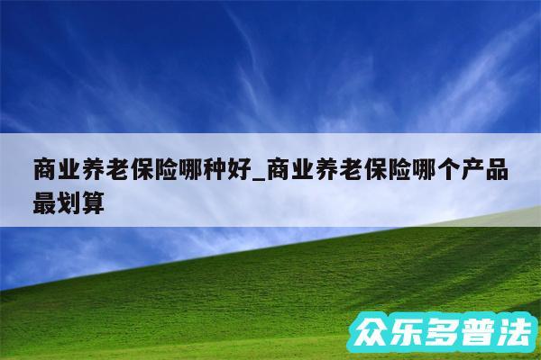 商业养老保险哪种好_商业养老保险哪个产品最划算