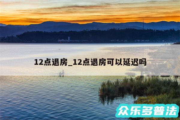 12点退房_12点退房可以延迟吗