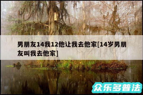 男朋友14我12他让我去他家及14岁男朋友叫我去他家