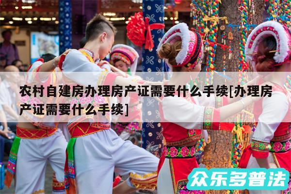 农村自建房办理房产证需要什么手续及办理房产证需要什么手续