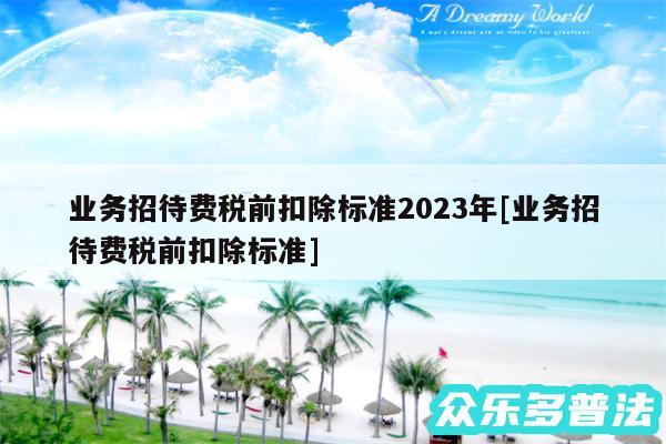 业务招待费税前扣除标准2024年及业务招待费税前扣除标准
