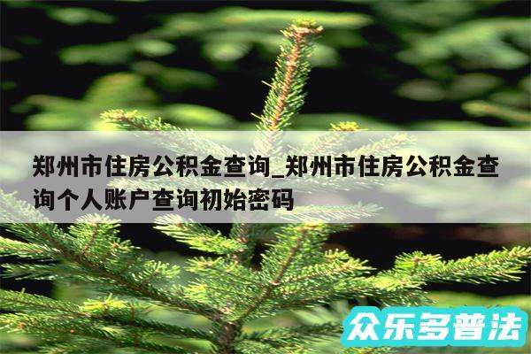 郑州市住房公积金查询_郑州市住房公积金查询个人账户查询初始密码