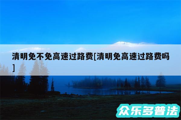 清明免不免高速过路费及清明免高速过路费吗