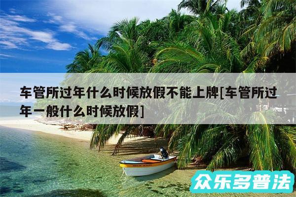 车管所过年什么时候放假不能上牌及车管所过年一般什么时候放假