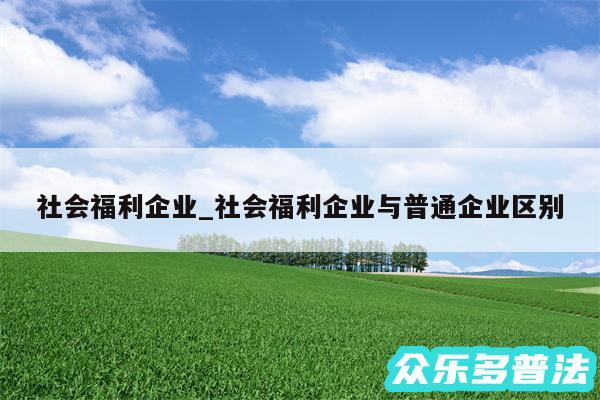 社会福利企业_社会福利企业与普通企业区别