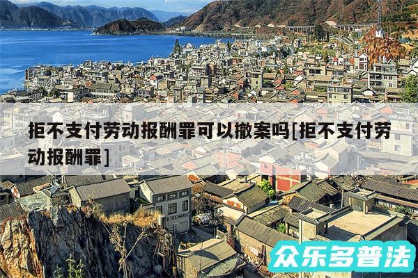 拒不支付劳动报酬罪可以撤案吗及拒不支付劳动报酬罪