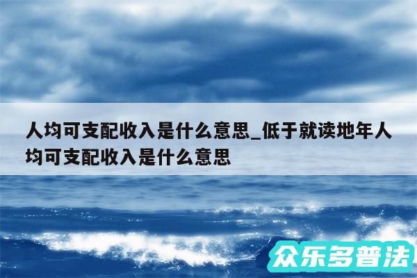 人均可支配收入是什么意思_低于就读地年人均可支配收入是什么意思