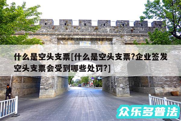 什么是空头支票及什么是空头支票?企业签发空头支票会受到哪些处罚?