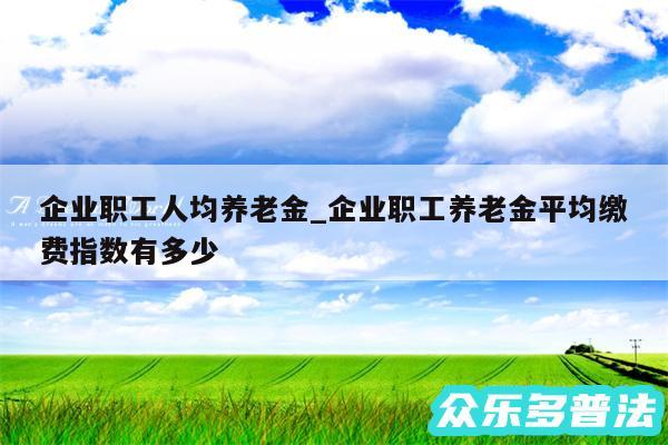 企业职工人均养老金_企业职工养老金平均缴费指数有多少