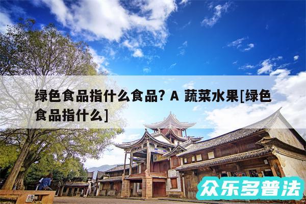 绿色食品指什么食品? A 蔬菜水果及绿色食品指什么