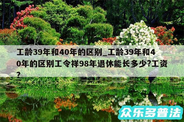 工龄39年和40年的区别_工龄39年和40年的区别工令祥98年退休能长多少?工资?