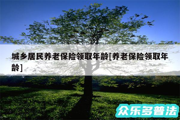 城乡居民养老保险领取年龄及养老保险领取年龄