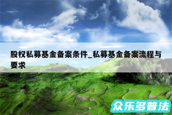 股权私募基金备案条件_私募基金备案流程与要求