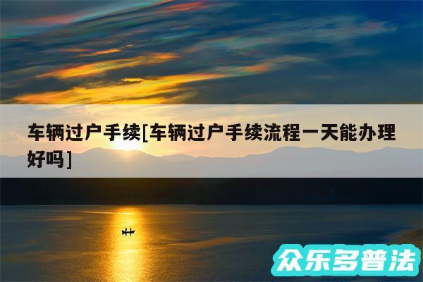 车辆过户手续及车辆过户手续流程一天能办理好吗