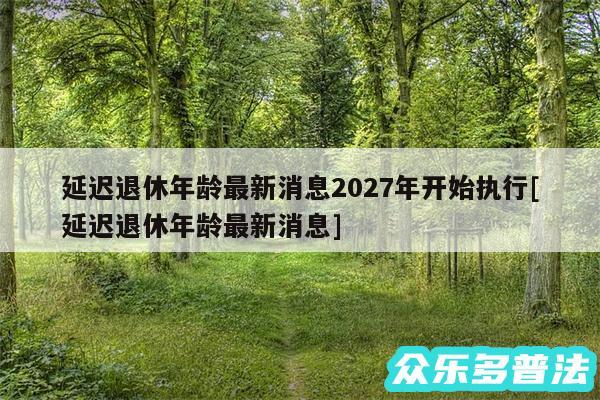 延迟退休年龄最新消息2027年开始执行及延迟退休年龄最新消息