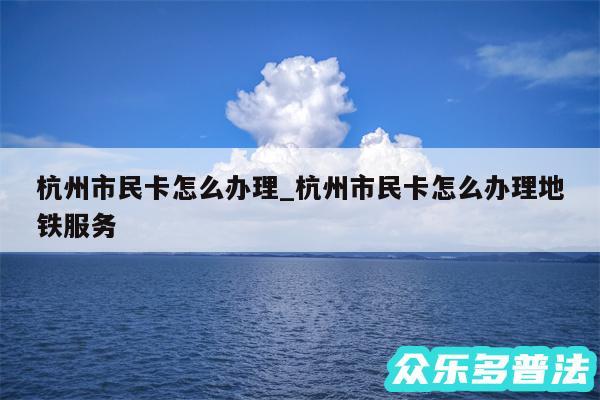 杭州市民卡怎么办理_杭州市民卡怎么办理地铁服务