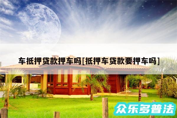 车抵押贷款押车吗及抵押车贷款要押车吗